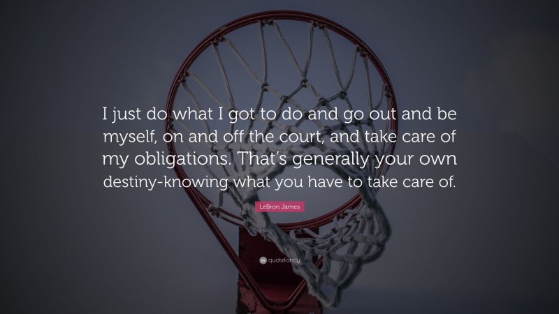 LeBron James Quote: “I just do what I got to do and go out and be myself, on and off the court, and take care of my obligations. That’s generally your own destiny-knowing what you have to take care of.”