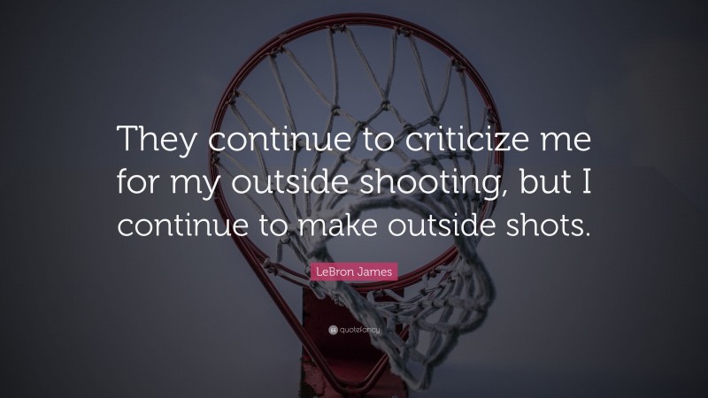 LeBron James Quote: “They continue to criticize me for my outside shooting, but I continue to make outside shots.”