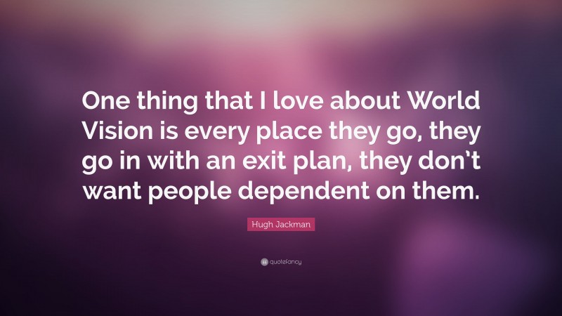 Hugh Jackman Quote: “One thing that I love about World Vision is every place they go, they go in with an exit plan, they don’t want people dependent on them.”