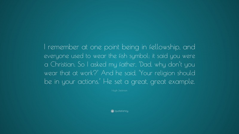 Hugh Jackman Quote: “I remember at one point being in fellowship, and everyone used to wear the fish symbol; it said you were a Christian. So I asked my father, ‘Dad, why don’t you wear that at work?’ And he said, ‘Your religion should be in your actions.’ He set a great, great example.”