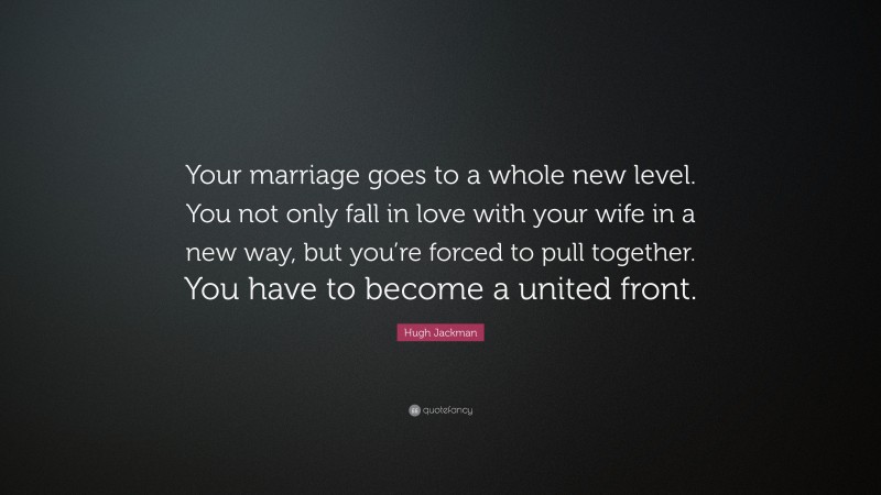 Hugh Jackman Quote: “Your marriage goes to a whole new level. You not only fall in love with your wife in a new way, but you’re forced to pull together. You have to become a united front.”