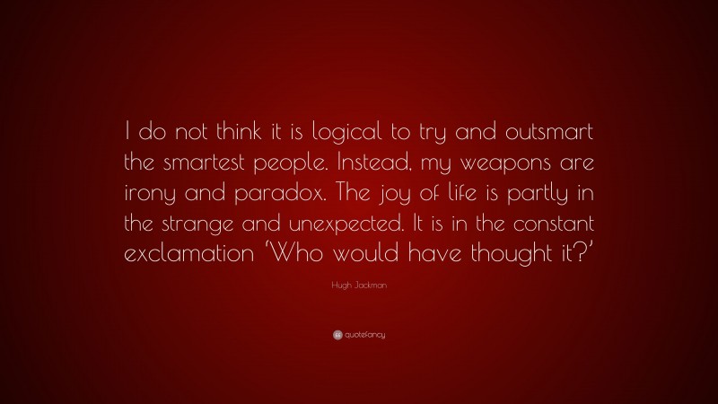 Hugh Jackman Quote: “I do not think it is logical to try and outsmart the smartest people. Instead, my weapons are irony and paradox. The joy of life is partly in the strange and unexpected. It is in the constant exclamation ‘Who would have thought it?’”