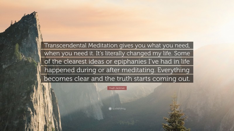 Hugh Jackman Quote: “Transcendental Meditation gives you what you need, when you need it. It’s literally changed my life. Some of the clearest ideas or epiphanies I’ve had in life happened during or after meditating. Everything becomes clear and the truth starts coming out.”