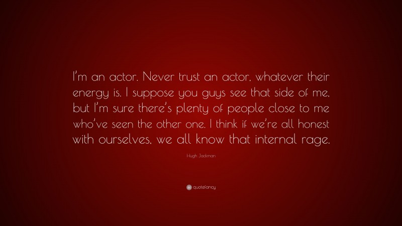 Hugh Jackman Quote: “I’m an actor. Never trust an actor, whatever their energy is. I suppose you guys see that side of me, but I’m sure there’s plenty of people close to me who’ve seen the other one. I think if we’re all honest with ourselves, we all know that internal rage.”
