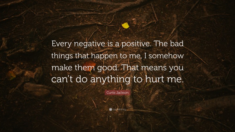 Curtis Jackson Quote: “Every negative is a positive. The bad things that happen to me, I somehow make them good. That means you can’t do anything to hurt me.”