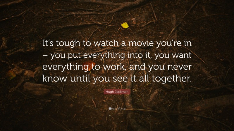 Hugh Jackman Quote: “It’s tough to watch a movie you’re in – you put everything into it, you want everything to work, and you never know until you see it all together.”