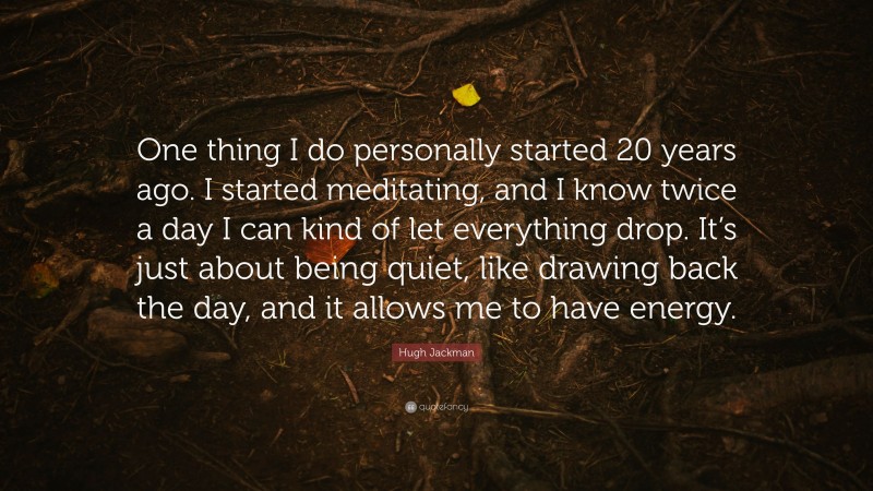 Hugh Jackman Quote: “One thing I do personally started 20 years ago. I started meditating, and I know twice a day I can kind of let everything drop. It’s just about being quiet, like drawing back the day, and it allows me to have energy.”
