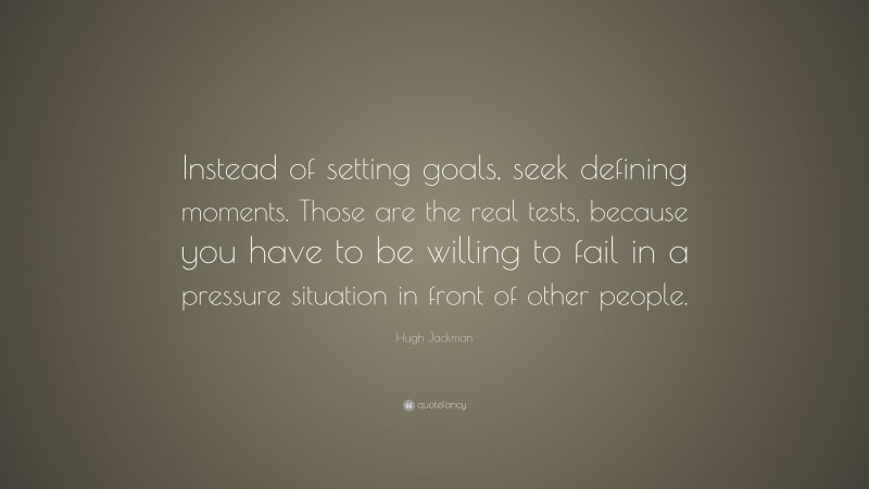 Hugh Jackman Quote: “Instead of setting goals, seek defining moments. Those are the real tests, because you have to be willing to fail in a pressure situation in front of other people.”