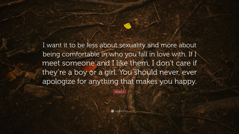 Jessie J. Quote: “I want it to be less about sexuality and more about being comfortable in who you fall in love with. If I meet someone and I like them, I don’t care if they’re a boy or a girl. You should never, ever apologize for anything that makes you happy.”