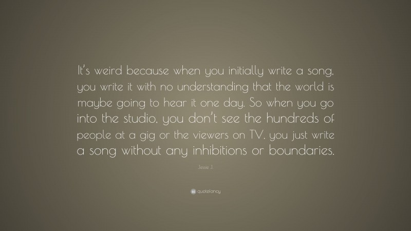 Jessie J. Quote: “It’s weird because when you initially write a song, you write it with no understanding that the world is maybe going to hear it one day. So when you go into the studio, you don’t see the hundreds of people at a gig or the viewers on TV, you just write a song without any inhibitions or boundaries.”