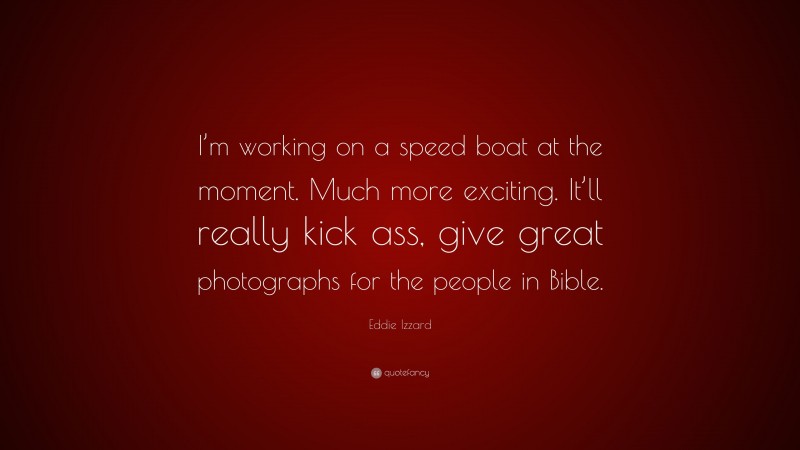 Eddie Izzard Quote: “I’m working on a speed boat at the moment. Much more exciting. It’ll really kick ass, give great photographs for the people in Bible.”