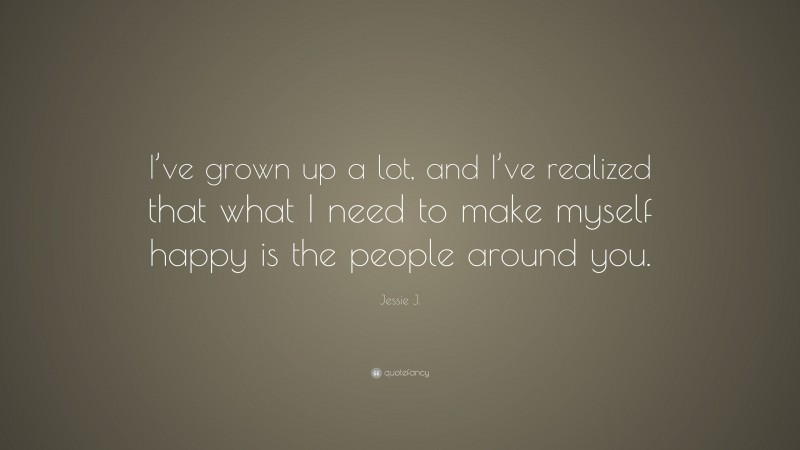 Jessie J. Quote: “I’ve grown up a lot, and I’ve realized that what I need to make myself happy is the people around you.”
