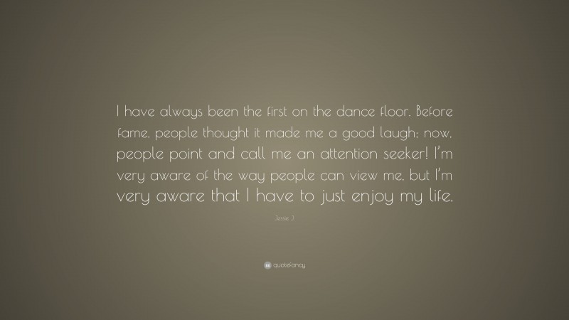 Jessie J. Quote: “I have always been the first on the dance floor. Before fame, people thought it made me a good laugh; now, people point and call me an attention seeker! I’m very aware of the way people can view me, but I’m very aware that I have to just enjoy my life.”