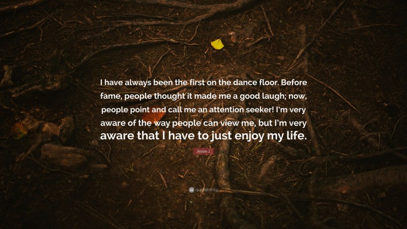Jessie J. Quote: “I have always been the first on the dance floor. Before fame, people thought it made me a good laugh; now, people point and call me an attention seeker! I’m very aware of the way people can view me, but I’m very aware that I have to just enjoy my life.”