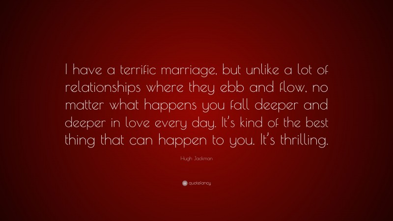 Hugh Jackman Quote: “I have a terrific marriage, but unlike a lot of relationships where they ebb and flow, no matter what happens you fall deeper and deeper in love every day. It’s kind of the best thing that can happen to you. It’s thrilling.”