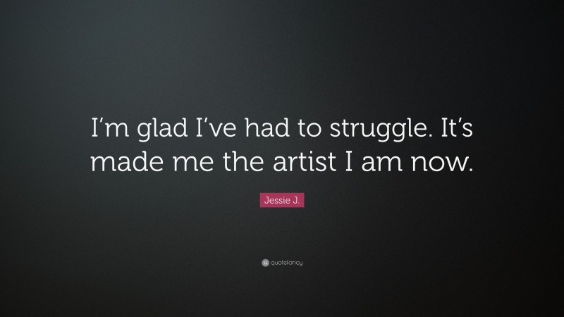 Jessie J. Quote: “I’m glad I’ve had to struggle. It’s made me the artist I am now.”