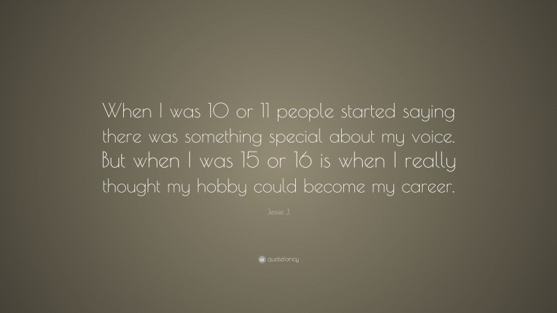 Jessie J. Quote: “When I was 10 or 11 people started saying there was something special about my voice. But when I was 15 or 16 is when I really thought my hobby could become my career.”