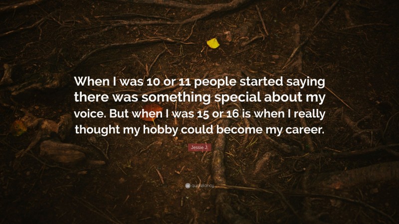 Jessie J. Quote: “When I was 10 or 11 people started saying there was something special about my voice. But when I was 15 or 16 is when I really thought my hobby could become my career.”