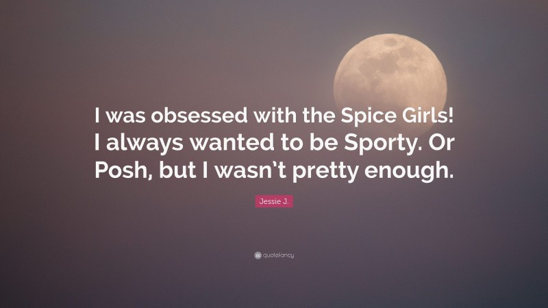 Jessie J. Quote: “I was obsessed with the Spice Girls! I always wanted to be Sporty. Or Posh, but I wasn’t pretty enough.”