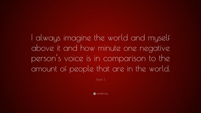 Jessie J. Quote: “I always imagine the world and myself above it and how minute one negative person’s voice is in comparison to the amount of people that are in the world.”