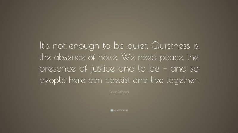 Jesse Jackson Quote: “It’s not enough to be quiet. Quietness is the absence of noise. We need peace, the presence of justice and to be – and so people here can coexist and live together.”