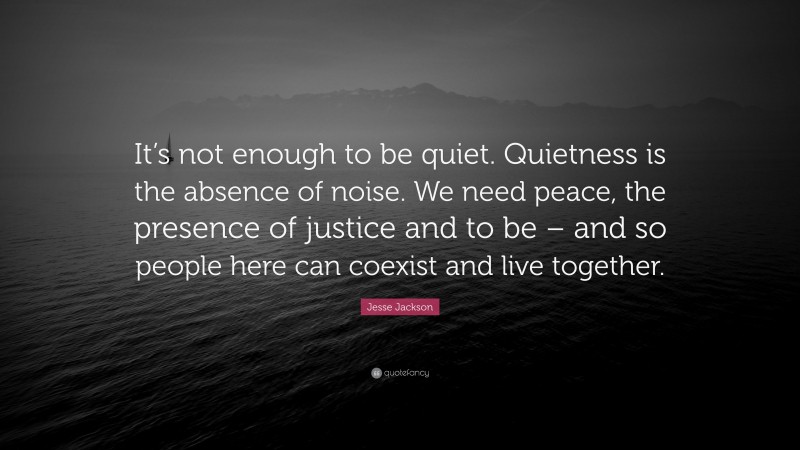 Jesse Jackson Quote: “It’s not enough to be quiet. Quietness is the absence of noise. We need peace, the presence of justice and to be – and so people here can coexist and live together.”