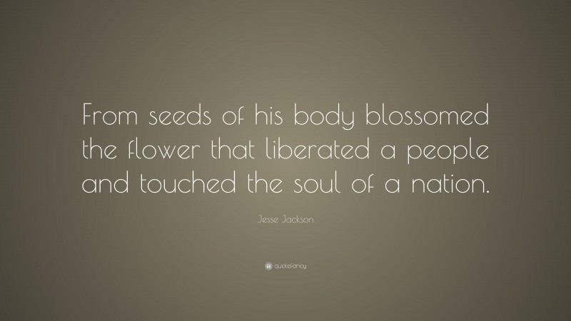 Jesse Jackson Quote: “From seeds of his body blossomed the flower that liberated a people and touched the soul of a nation.”