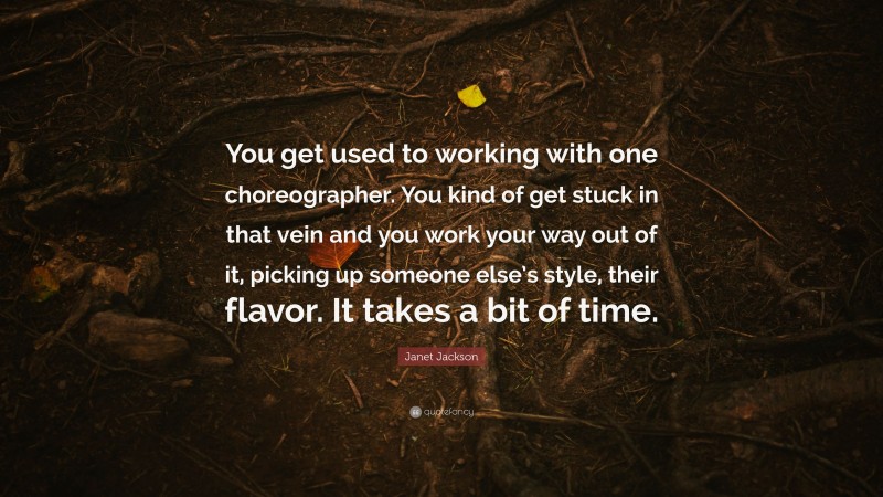 Janet Jackson Quote: “You get used to working with one choreographer. You kind of get stuck in that vein and you work your way out of it, picking up someone else’s style, their flavor. It takes a bit of time.”