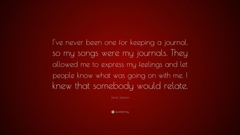 Janet Jackson Quote: “I’ve never been one for keeping a journal, so my songs were my journals. They allowed me to express my feelings and let people know what was going on with me. I knew that somebody would relate.”