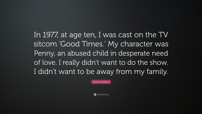 Janet Jackson Quote: “In 1977, at age ten, I was cast on the TV sitcom ‘Good Times.’ My character was Penny, an abused child in desperate need of love. I really didn’t want to do the show. I didn’t want to be away from my family.”