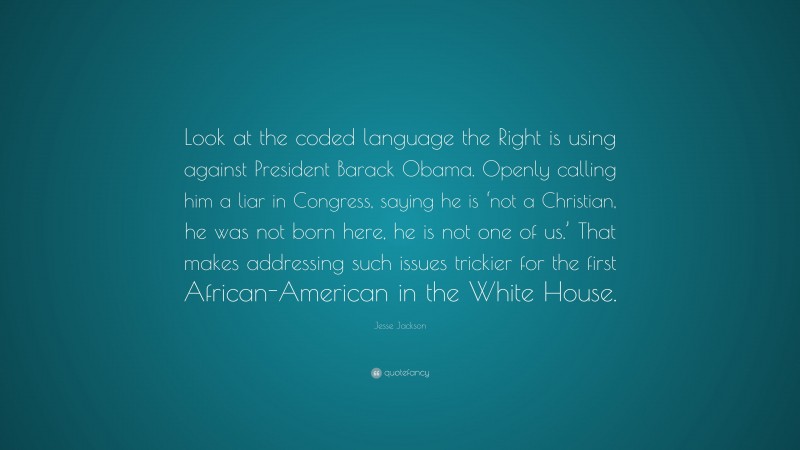 Jesse Jackson Quote: “Look at the coded language the Right is using against President Barack Obama. Openly calling him a liar in Congress, saying he is ‘not a Christian, he was not born here, he is not one of us.’ That makes addressing such issues trickier for the first African-American in the White House.”