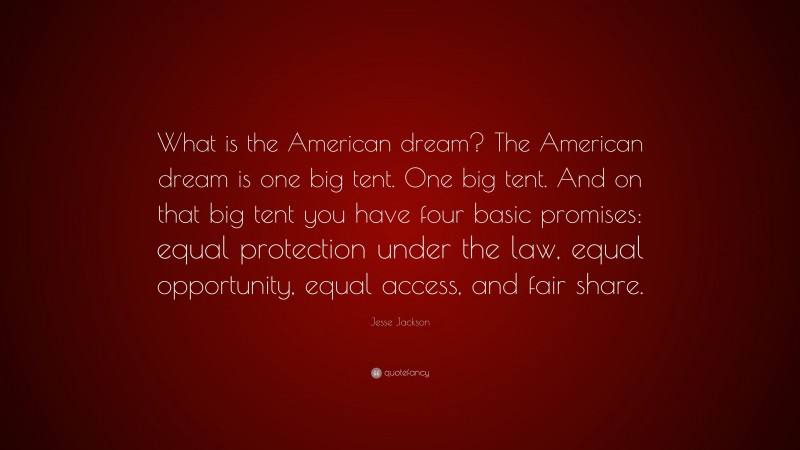 Jesse Jackson Quote: “What is the American dream? The American dream is one big tent. One big tent. And on that big tent you have four basic promises: equal protection under the law, equal opportunity, equal access, and fair share.”