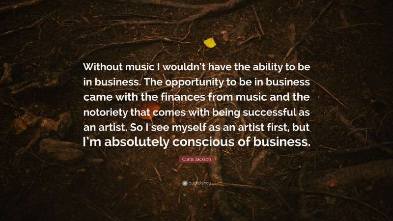 Curtis Jackson Quote: “Without music I wouldn’t have the ability to be in business. The opportunity to be in business came with the finances from music and the notoriety that comes with being successful as an artist. So I see myself as an artist first, but I’m absolutely conscious of business.”