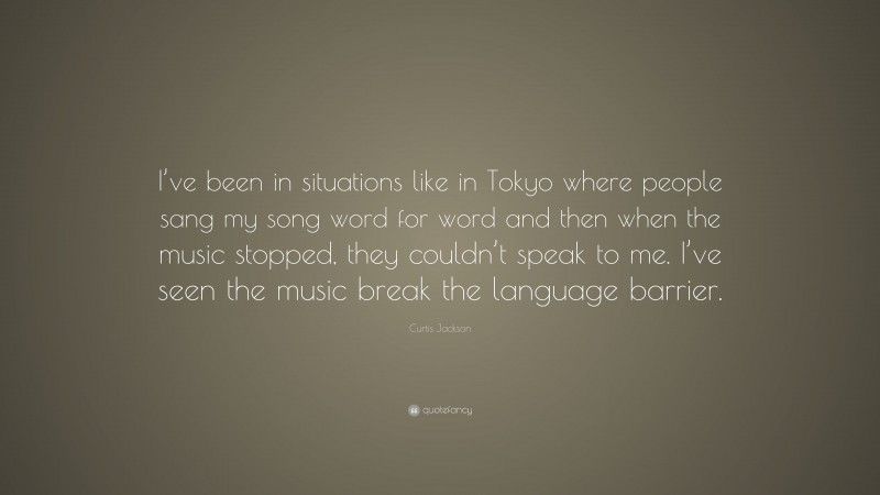 Curtis Jackson Quote: “I’ve been in situations like in Tokyo where people sang my song word for word and then when the music stopped, they couldn’t speak to me. I’ve seen the music break the language barrier.”
