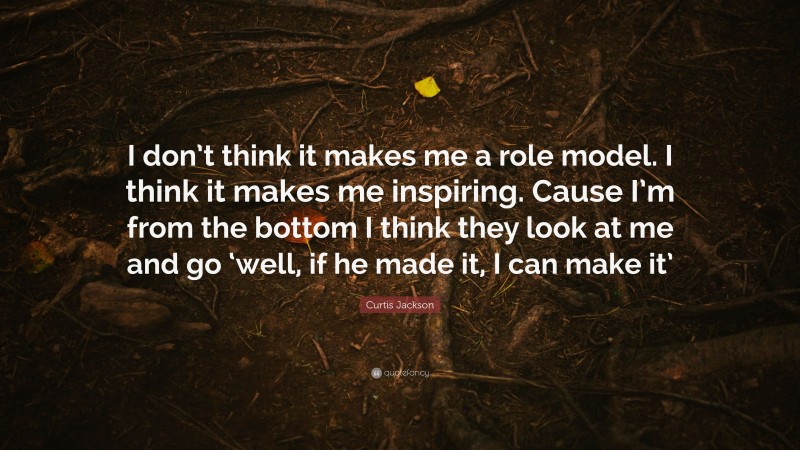 Curtis Jackson Quote: “I don’t think it makes me a role model. I think it makes me inspiring. Cause I’m from the bottom I think they look at me and go ‘well, if he made it, I can make it’”