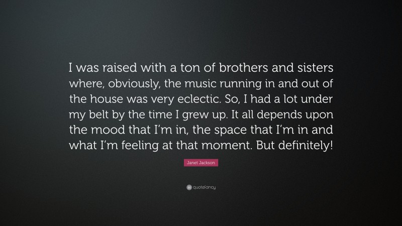 Janet Jackson Quote: “I was raised with a ton of brothers and sisters where, obviously, the music running in and out of the house was very eclectic. So, I had a lot under my belt by the time I grew up. It all depends upon the mood that I’m in, the space that I’m in and what I’m feeling at that moment. But definitely!”
