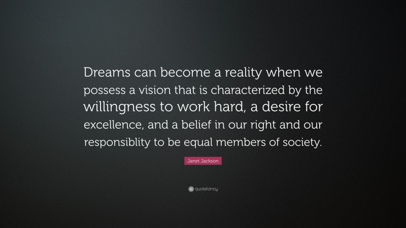 Janet Jackson Quote: “Dreams can become a reality when we possess a vision that is characterized by the willingness to work hard, a desire for excellence, and a belief in our right and our responsiblity to be equal members of society.”