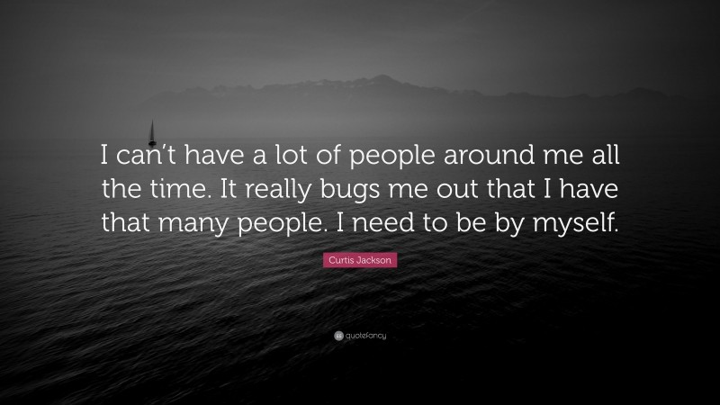 Curtis Jackson Quote: “I can’t have a lot of people around me all the time. It really bugs me out that I have that many people. I need to be by myself.”