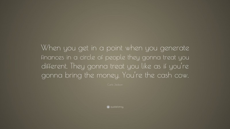 Curtis Jackson Quote: “When you get in a point when you generate finances in a circle of people they gonna treat you different. They gonna treat you like as if you’re gonna bring the money. You’re the cash cow.”