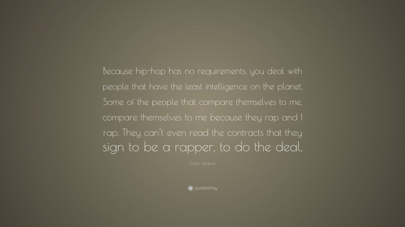 Curtis Jackson Quote: “Because hip-hop has no requirements, you deal with people that have the least intelligence on the planet. Some of the people that compare themselves to me, compare themselves to me because they rap and I rap. They can’t even read the contracts that they sign to be a rapper, to do the deal.”