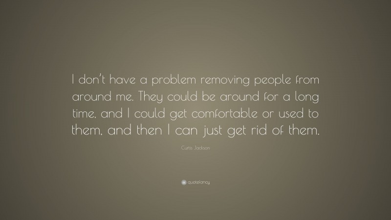 Curtis Jackson Quote: “I don’t have a problem removing people from around me. They could be around for a long time, and I could get comfortable or used to them, and then I can just get rid of them.”
