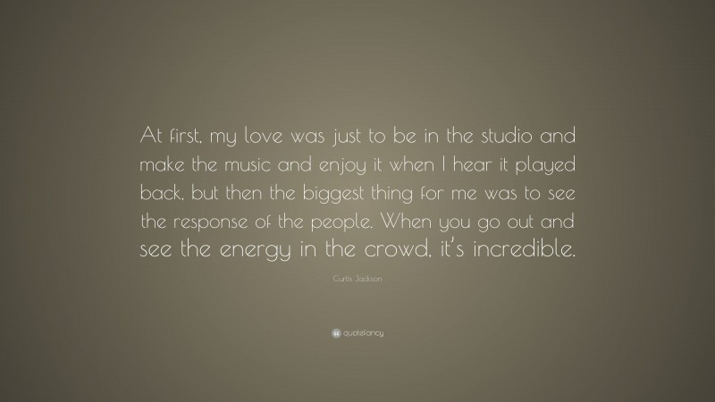 Curtis Jackson Quote: “At first, my love was just to be in the studio and make the music and enjoy it when I hear it played back, but then the biggest thing for me was to see the response of the people. When you go out and see the energy in the crowd, it’s incredible.”