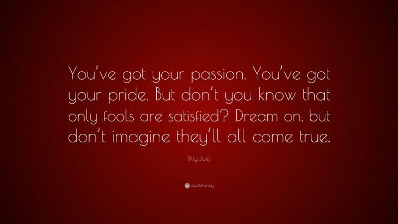 Billy Joel Quote: “You’ve got your passion. You’ve got your pride. But don’t you know that only fools are satisfied? Dream on, but don’t imagine they’ll all come true.”