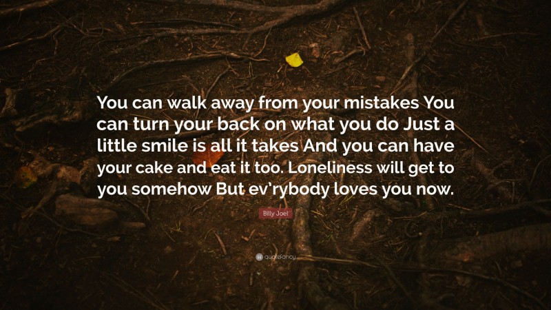 Billy Joel Quote: “You can walk away from your mistakes You can turn your back on what you do Just a little smile is all it takes And you can have your cake and eat it too. Loneliness will get to you somehow But ev’rybody loves you now.”
