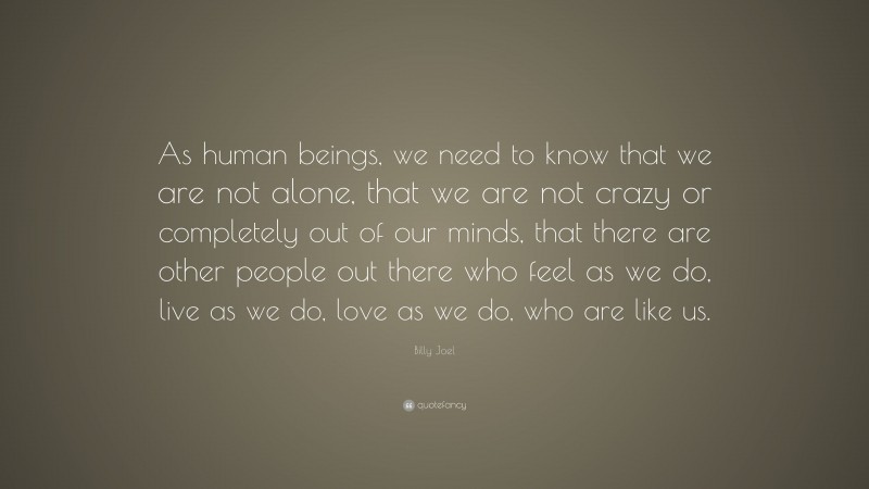 Billy Joel Quote: “As human beings, we need to know that we are not alone, that we are not crazy or completely out of our minds, that there are other people out there who feel as we do, live as we do, love as we do, who are like us.”
