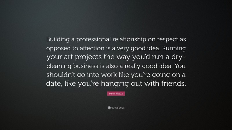Penn Jillette Quote: “Building a professional relationship on respect as opposed to affection is a very good idea. Running your art projects the way you’d run a dry-cleaning business is also a really good idea. You shouldn’t go into work like you’re going on a date, like you’re hanging out with friends.”