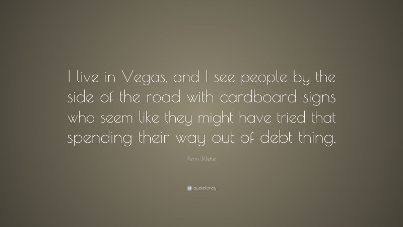 Penn Jillette Quote: “I live in Vegas, and I see people by the side of the road with cardboard signs who seem like they might have tried that spending their way out of debt thing.”