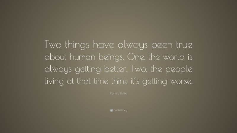 Penn Jillette Quote: “Two things have always been true about human beings. One, the world is always getting better. Two, the people living at that time think it’s getting worse.”
