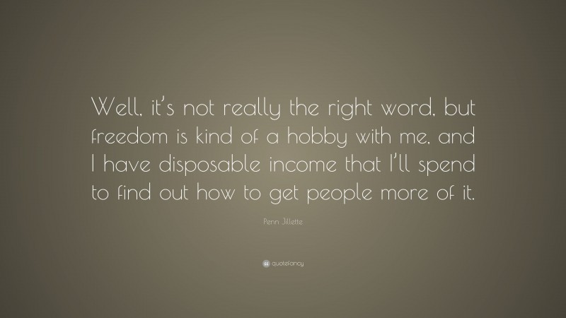 Penn Jillette Quote: “Well, it’s not really the right word, but freedom is kind of a hobby with me, and I have disposable income that I’ll spend to find out how to get people more of it.”