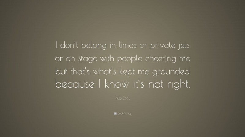 Billy Joel Quote: “I don’t belong in limos or private jets or on stage with people cheering me but that’s what’s kept me grounded because I know it’s not right.”